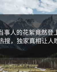 探秘！当事人的花絮竟然登上人人影视热搜，独家真相让人瞠目