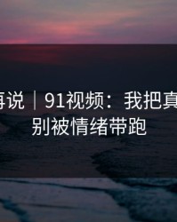 先看完再说｜91视频：我把真相讲透｜别被情绪带跑