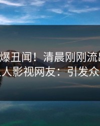 明星又爆丑闻！清晨刚刚流出丑闻，人人影视网友：引发众怒