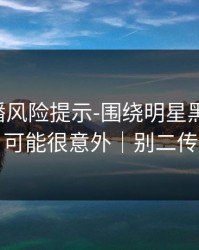 二次传播风险提示-围绕明星黑料-结论可能很意外｜别二传