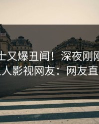 业内人士又爆丑闻！深夜刚刚流出八卦，人人影视网友：网友直呼过瘾