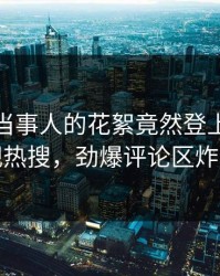 直击！当事人的花絮竟然登上人人影视热搜，劲爆评论区炸裂
