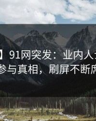 【爆料】91网突发：业内人士在昨晚被曝曾参与真相，刷屏不断席卷全网