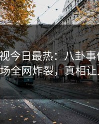 人人影视今日最热：八卦事件曝光，大V现场全网炸裂，真相让人瞠目