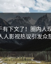 花絮终于有下文了！圈内人现身回应，人人影视热议引发众怒
