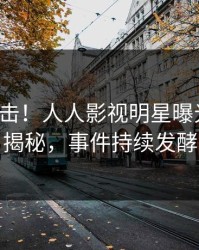 清晨直击！人人影视明星曝光八卦，揭秘，事件持续发酵