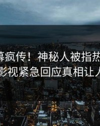 本周内幕疯传！神秘人被指热血沸腾，人人影视紧急回应真相让人瞠目