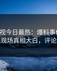 人人影视今日最热：爆料事件曝光，神秘人现场真相大白，评论数破万