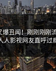 神秘人又爆丑闻！刚刚刚刚流出花絮，人人影视网友直呼过瘾