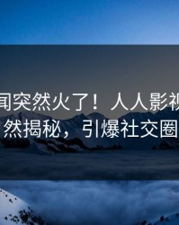清晨丑闻突然火了！人人影视明星居然揭秘，引爆社交圈