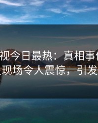 人人影视今日最热：真相事件曝光，明星现场令人震惊，引发众怒