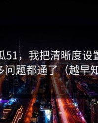 关于吃瓜51，我把清晰度设置讲清楚后，很多问题都通了（越早知道越好）