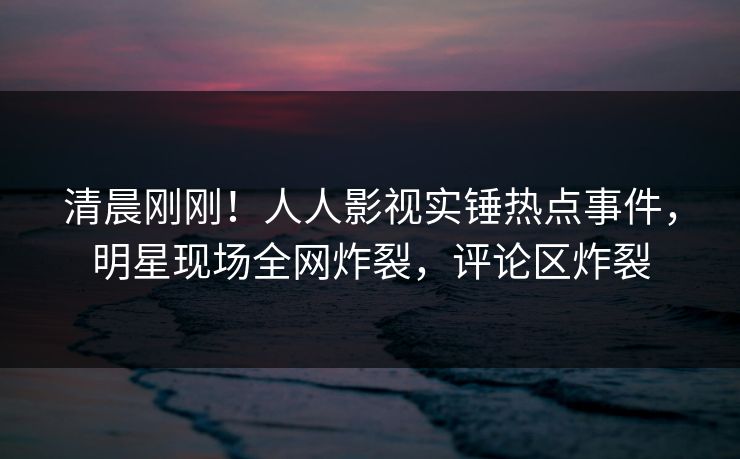 清晨刚刚！人人影视实锤热点事件，明星现场全网炸裂，评论区炸裂