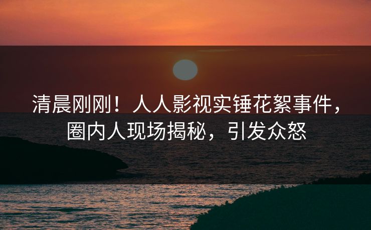 清晨刚刚！人人影视实锤花絮事件，圈内人现场揭秘，引发众怒