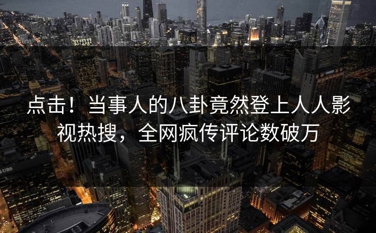 点击！当事人的八卦竟然登上人人影视热搜，全网疯传评论数破万