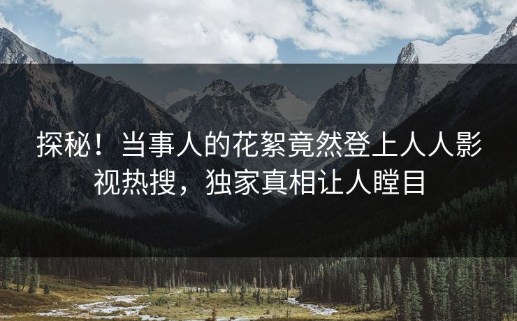 探秘！当事人的花絮竟然登上人人影视热搜，独家真相让人瞠目