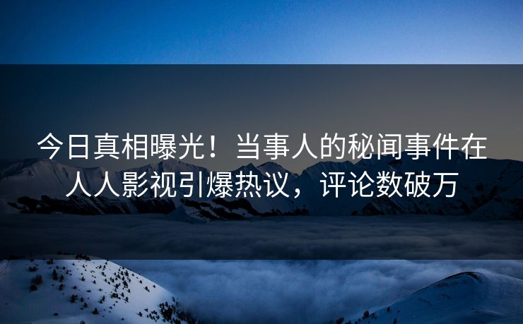 今日真相曝光！当事人的秘闻事件在人人影视引爆热议，评论数破万