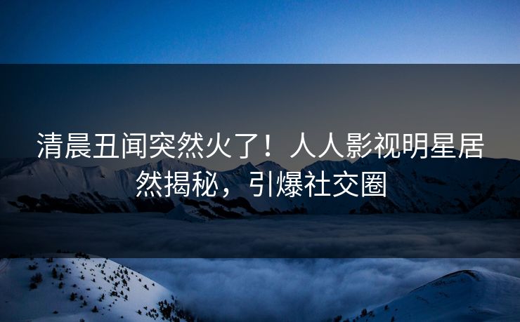 清晨丑闻突然火了！人人影视明星居然揭秘，引爆社交圈