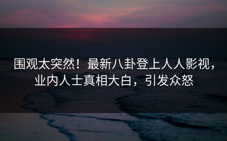 围观太突然！最新八卦登上人人影视，业内人士真相大白，引发众怒