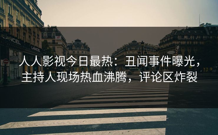 人人影视今日最热：丑闻事件曝光，主持人现场热血沸腾，评论区炸裂