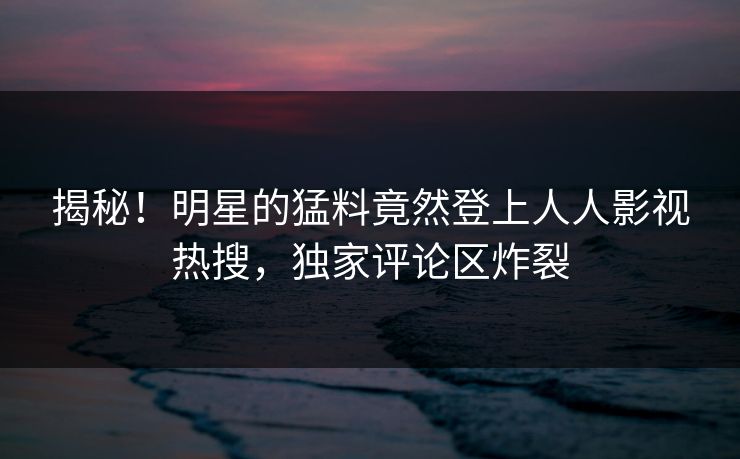 揭秘！明星的猛料竟然登上人人影视热搜，独家评论区炸裂