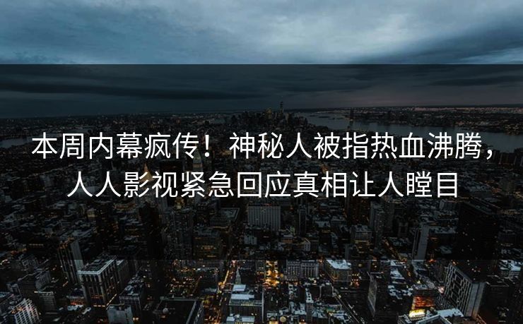 本周内幕疯传！神秘人被指热血沸腾，人人影视紧急回应真相让人瞠目