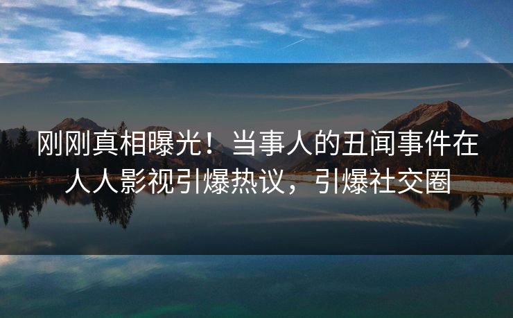 刚刚真相曝光！当事人的丑闻事件在人人影视引爆热议，引爆社交圈