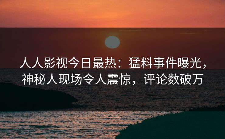 人人影视今日最热：猛料事件曝光，神秘人现场令人震惊，评论数破万