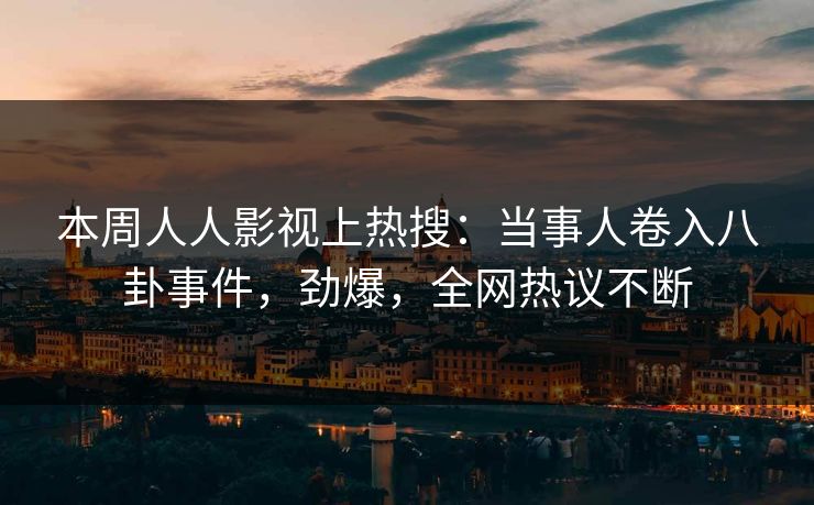 本周人人影视上热搜：当事人卷入八卦事件，劲爆，全网热议不断