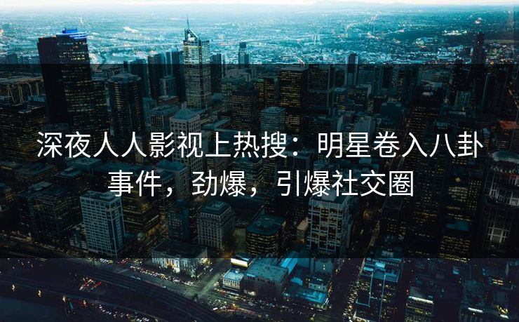 深夜人人影视上热搜：明星卷入八卦事件，劲爆，引爆社交圈