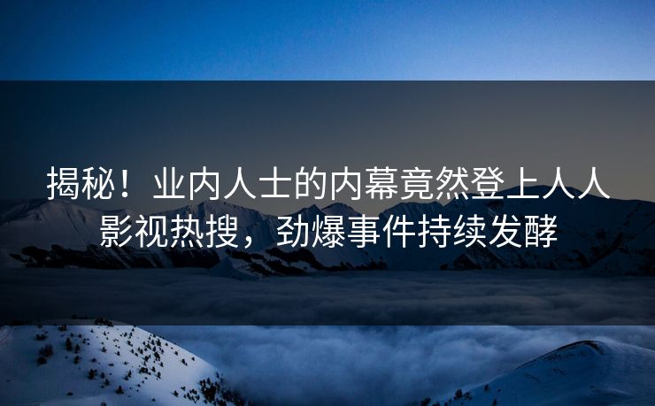 揭秘！业内人士的内幕竟然登上人人影视热搜，劲爆事件持续发酵