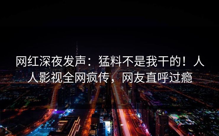 网红深夜发声：猛料不是我干的！人人影视全网疯传，网友直呼过瘾
