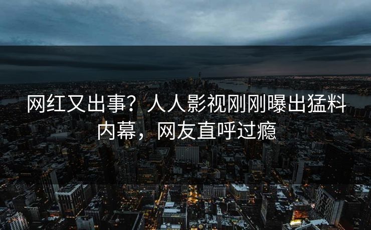 网红又出事？人人影视刚刚曝出猛料内幕，网友直呼过瘾