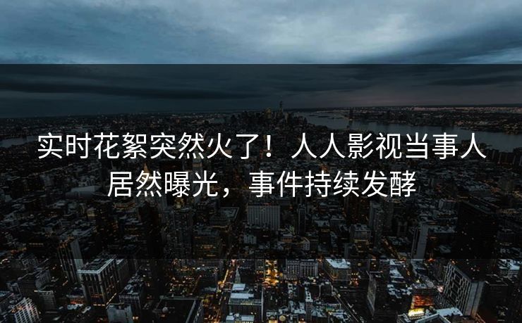 实时花絮突然火了！人人影视当事人居然曝光，事件持续发酵