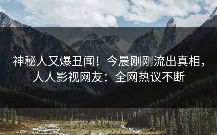 神秘人又爆丑闻！今晨刚刚流出真相，人人影视网友：全网热议不断