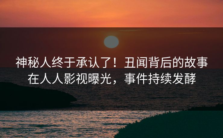 神秘人终于承认了！丑闻背后的故事在人人影视曝光，事件持续发酵