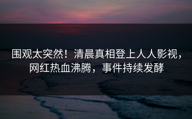 围观太突然！清晨真相登上人人影视，网红热血沸腾，事件持续发酵