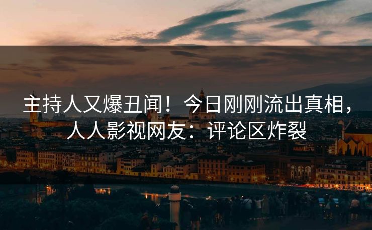 主持人又爆丑闻！今日刚刚流出真相，人人影视网友：评论区炸裂