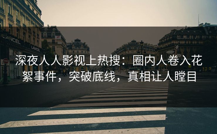 深夜人人影视上热搜：圈内人卷入花絮事件，突破底线，真相让人瞠目
