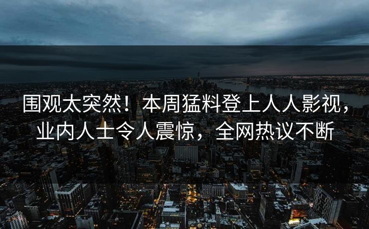 围观太突然！本周猛料登上人人影视，业内人士令人震惊，全网热议不断
