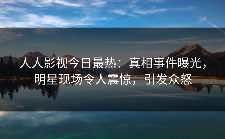人人影视今日最热：真相事件曝光，明星现场令人震惊，引发众怒