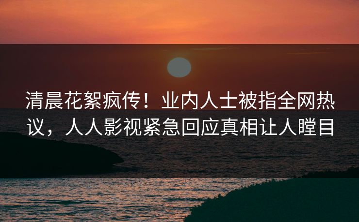清晨花絮疯传！业内人士被指全网热议，人人影视紧急回应真相让人瞠目