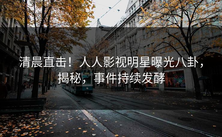 清晨直击！人人影视明星曝光八卦，揭秘，事件持续发酵