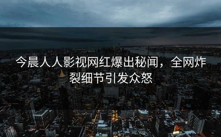 今晨人人影视网红爆出秘闻，全网炸裂细节引发众怒