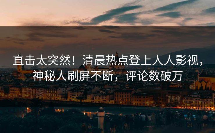 直击太突然！清晨热点登上人人影视，神秘人刷屏不断，评论数破万