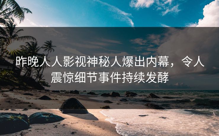 昨晚人人影视神秘人爆出内幕，令人震惊细节事件持续发酵