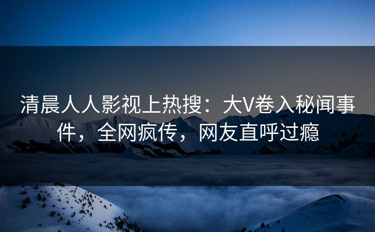 清晨人人影视上热搜：大V卷入秘闻事件，全网疯传，网友直呼过瘾