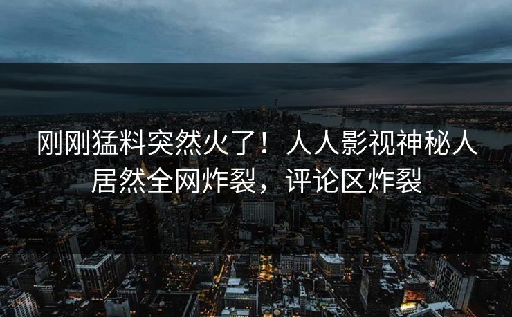 刚刚猛料突然火了！人人影视神秘人居然全网炸裂，评论区炸裂