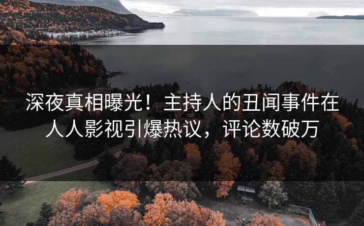 深夜真相曝光！主持人的丑闻事件在人人影视引爆热议，评论数破万