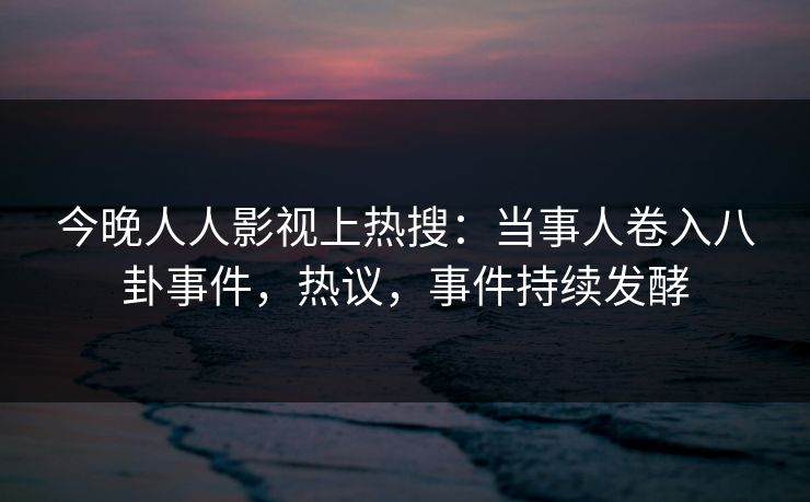今晚人人影视上热搜：当事人卷入八卦事件，热议，事件持续发酵